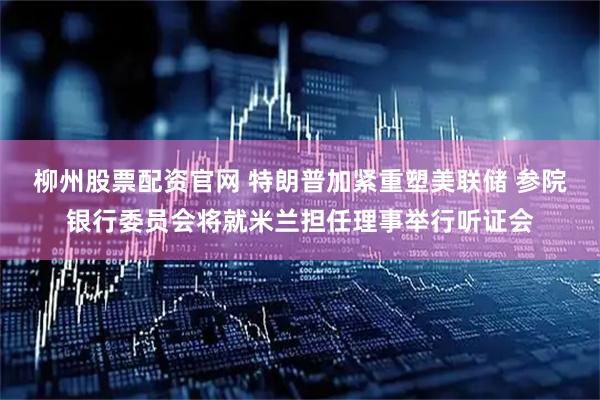 柳州股票配资官网 特朗普加紧重塑美联储 参院银行委员会将就米兰担任理事举行听证会