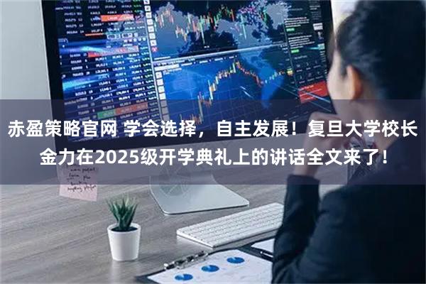 赤盈策略官网 学会选择，自主发展！复旦大学校长金力在2025级开学典礼上的讲话全文来了！