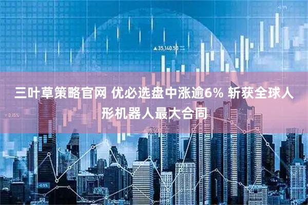 三叶草策略官网 优必选盘中涨逾6% 斩获全球人形机器人最大合同