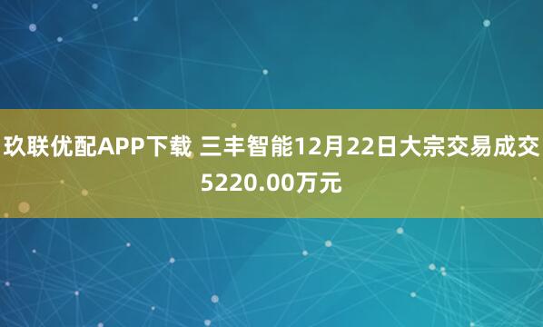 玖联优配APP下载 三丰智能12月22日大宗交易成交5220.00万元