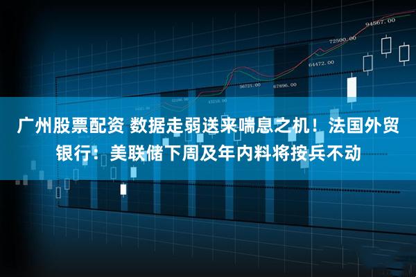 广州股票配资 数据走弱送来喘息之机！法国外贸银行：美联储下周及年内料将按兵不动